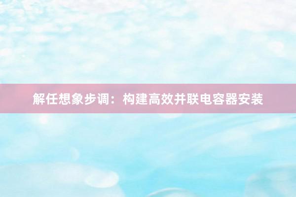 解任想象步调：构建高效并联电容器安装